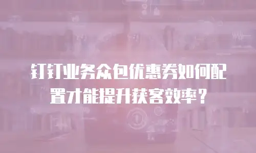 钉钉业务众包优惠券如何配置才能提升获客效率？