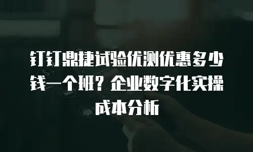 钉钉鼎捷试验优测优惠多少钱一个班？企业数字化实操成本分析