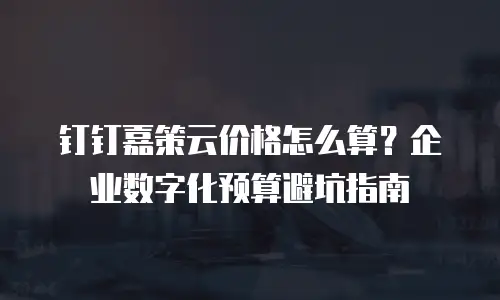 钉钉嘉策云价格怎么算？企业数字化预算避坑指南