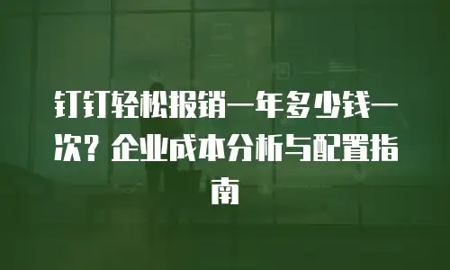 钉钉轻松报销一年多少钱一次？企业成本分析与配置指南