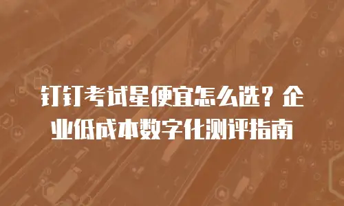 钉钉考试星便宜怎么选？企业低成本数字化测评指南