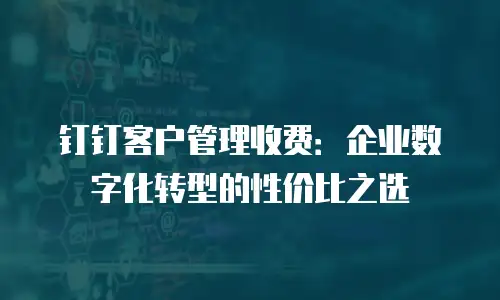 钉钉客户管理收费：企业数字化转型的性价比之选
