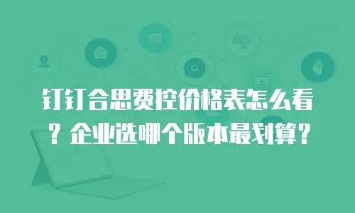 钉钉合思费控价格表怎么看？企业选哪个版本最划算？