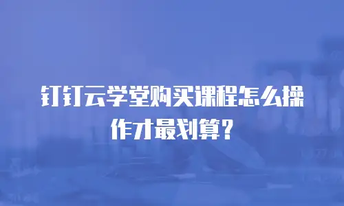 钉钉云学堂购买课程怎么操作才最划算？