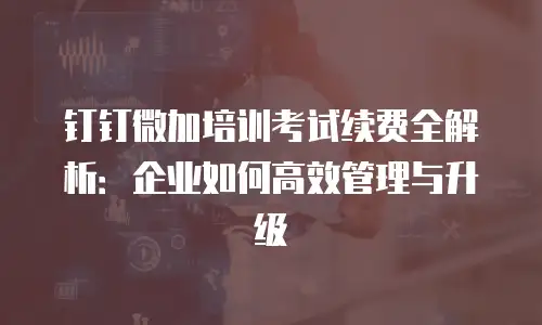 钉钉微加培训考试续费全解析：企业如何高效管理与升级