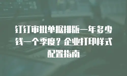 钉钉审批单据排版一年多少钱一个季度？企业打印样式配置指南