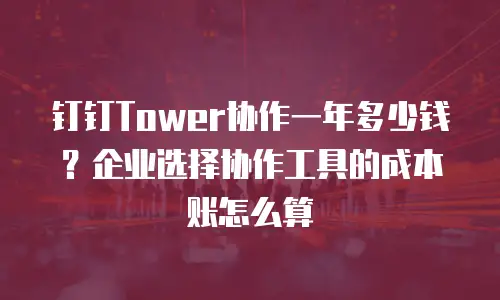 钉钉Tower协作一年多少钱？企业选择协作工具的成本账怎么算