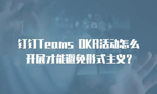 钉钉Teams OKR活动怎么开展才能避免形式主义？
