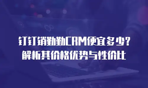钉钉销勤勤CRM便宜多少？解析其价格优势与性价比