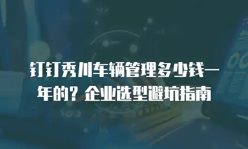 钉钉秀川车辆管理多少钱一年的？企业选型避坑指南