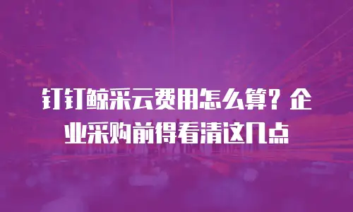 钉钉鲸采云费用怎么算？企业采购前得看清这几点