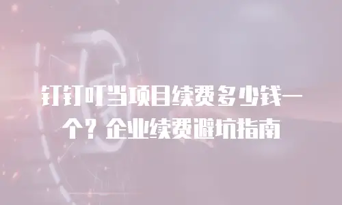 钉钉叮当项目续费多少钱一个？企业续费避坑指南
