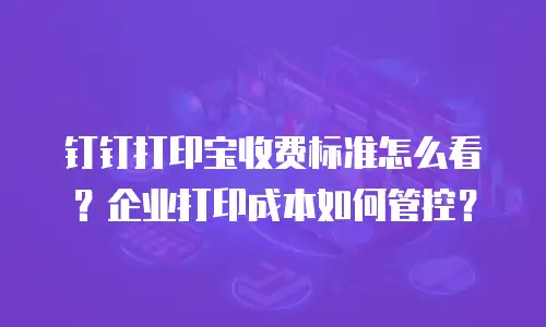 钉钉打印宝收费标准怎么看？企业打印成本如何管控？