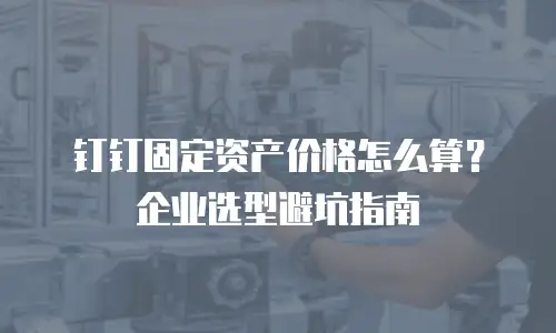 钉钉固定资产价格怎么算？企业选型避坑指南