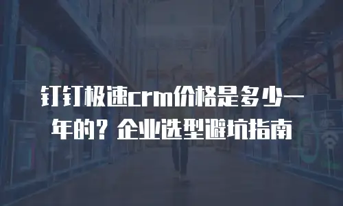 钉钉极速crm价格是多少一年的？企业选型避坑指南