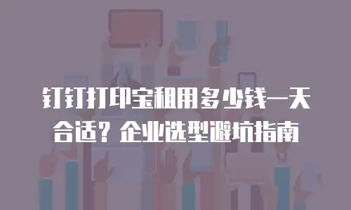 钉钉打印宝租用多少钱一天合适？企业选型避坑指南