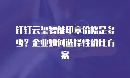 钉钉云玺智能印章价格是多少？企业如何选择性价比方案