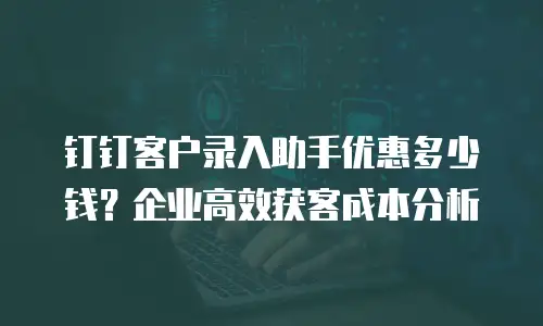 钉钉客户录入助手优惠多少钱？企业高效获客成本分析