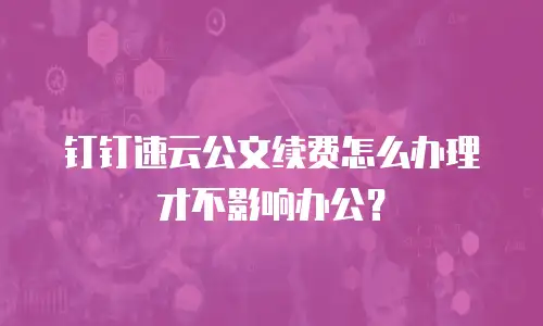 钉钉速云公文续费怎么办理才不影响办公？