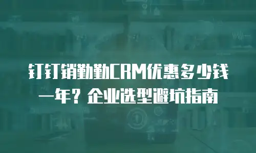 钉钉销勤勤CRM优惠多少钱一年？企业选型避坑指南