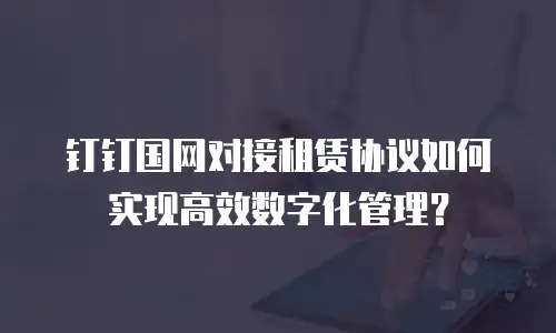 钉钉国网对接租赁协议如何实现高效数字化管理？