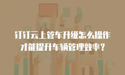 钉钉云上管车升级怎么操作才能提升车辆管理效率？