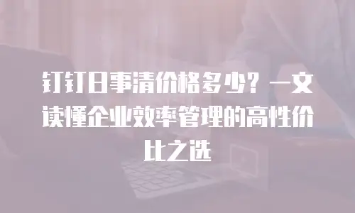钉钉日事清价格多少？一文读懂企业效率管理的高性价比之选