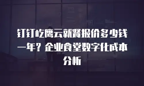 钉钉屹鹰云就餐报价多少钱一年？企业食堂数字化成本分析