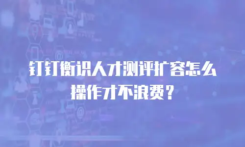 钉钉衡识人才测评扩容怎么操作才不浪费？