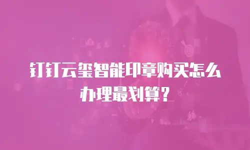 钉钉云玺智能印章购买怎么办理最划算？