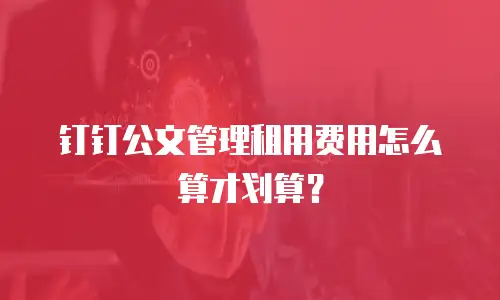 钉钉公文管理租用费用怎么算才划算？