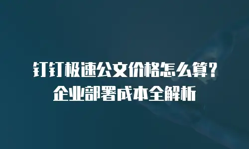 钉钉极速公文价格怎么算？企业部署成本全解析