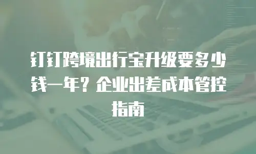 钉钉跨境出行宝升级要多少钱一年？企业出差成本管控指南