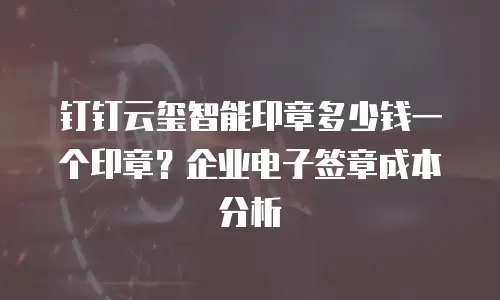 钉钉云玺智能印章多少钱一个印章？企业电子签章成本分析