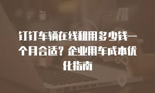 钉钉车辆在线租用多少钱一个月合适？企业用车成本优化指南