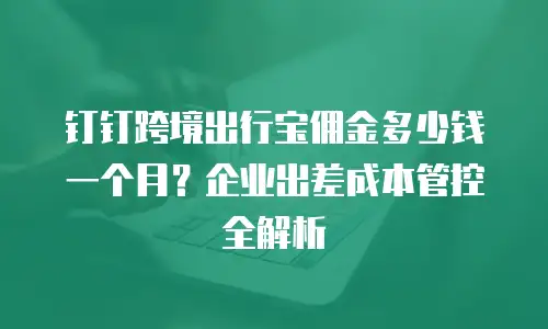 钉钉跨境出行宝佣金多少钱一个月？企业出差成本管控全解析