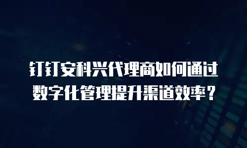 钉钉安科兴代理商如何通过数字化管理提升渠道效率？