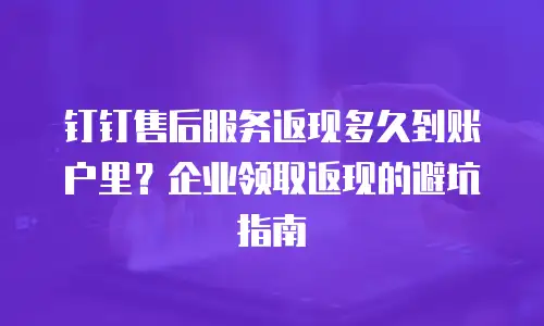 钉钉售后服务返现多久到账户里？企业领取返现的避坑指南
