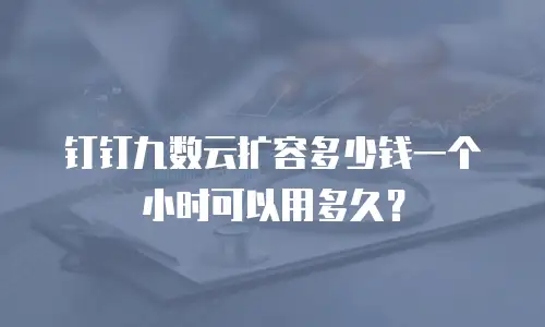 钉钉九数云扩容多少钱一个小时可以用多久？