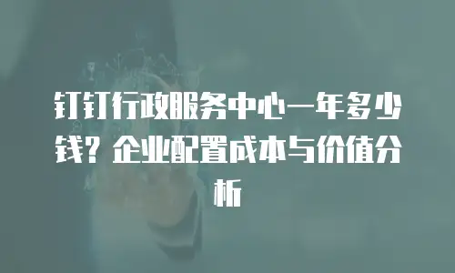 钉钉行政服务中心一年多少钱？企业配置成本与价值分析
