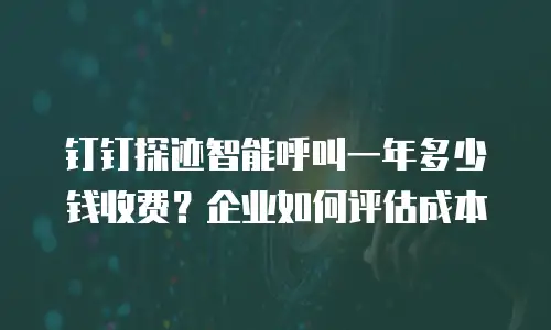钉钉探迹智能呼叫一年多少钱收费？企业如何评估成本