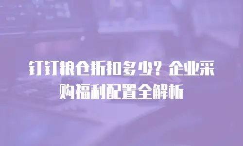 钉钉粮仓折扣多少？企业采购福利配置全解析