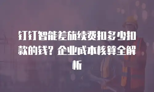 钉钉智能差旅续费扣多少扣款的钱？企业成本核算全解析