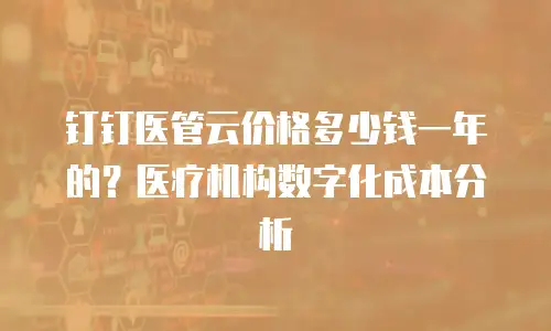 钉钉医管云价格多少钱一年的？医疗机构数字化成本分析