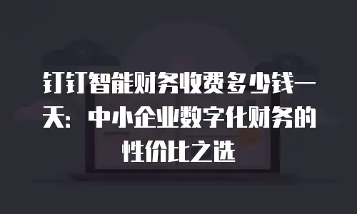 钉钉智能财务收费多少钱一天：中小企业数字化财务的性价比之选