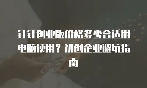 钉钉创业版价格多少合适用电脑使用？初创企业避坑指南