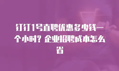 钉钉1号直聘优惠多少钱一个小时？企业招聘成本怎么省