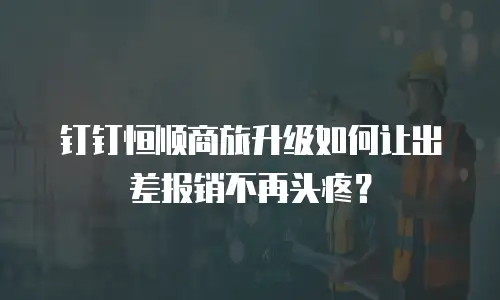 钉钉恒顺商旅升级如何让出差报销不再头疼？