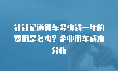 钉钉记道管车多少钱一年的费用是多少？企业用车成本分析
