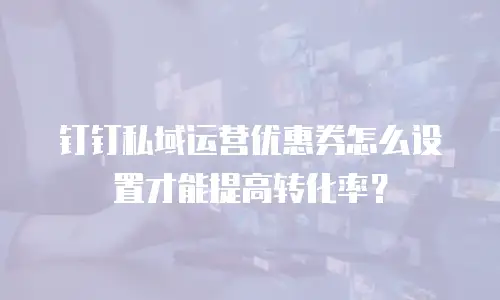 钉钉私域运营优惠券怎么设置才能提高转化率？